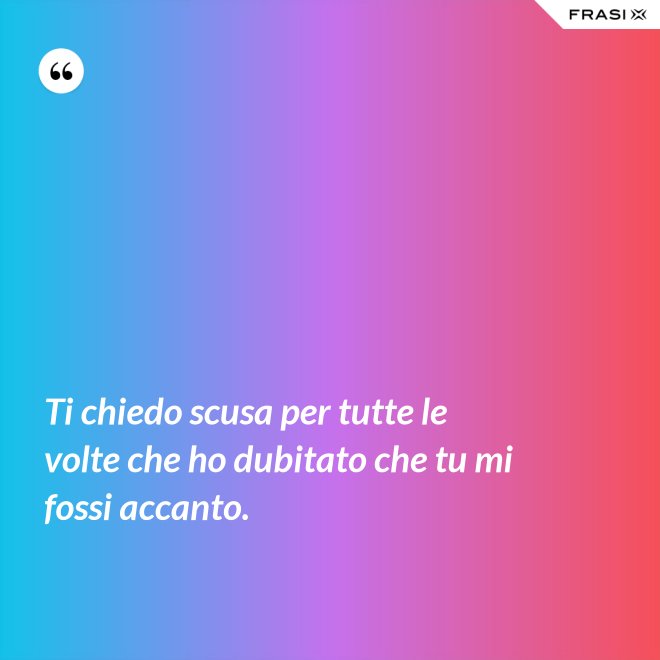 Ti chiedo scusa per tutte le volte che ho dubitato che tu mi fossi accanto. - Anonimo