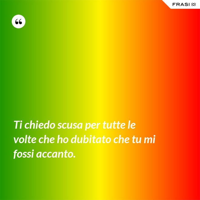Ti chiedo scusa per tutte le volte che ho dubitato che tu mi fossi accanto. - Anonimo