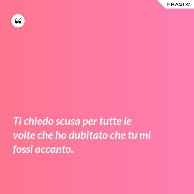 Ti chiedo scusa per tutte le volte che ho dubitato che tu mi fossi accanto. - Anonimo