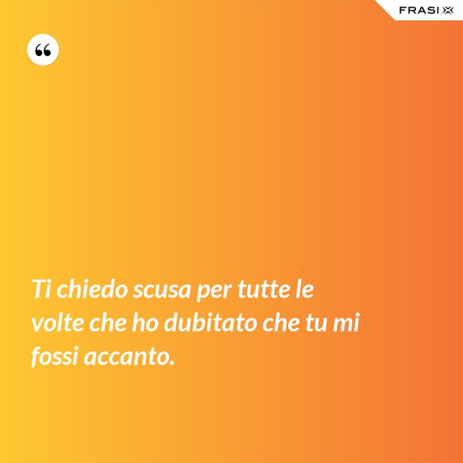 Ti chiedo scusa per tutte le volte che ho dubitato che tu mi fossi accanto. - Anonimo
