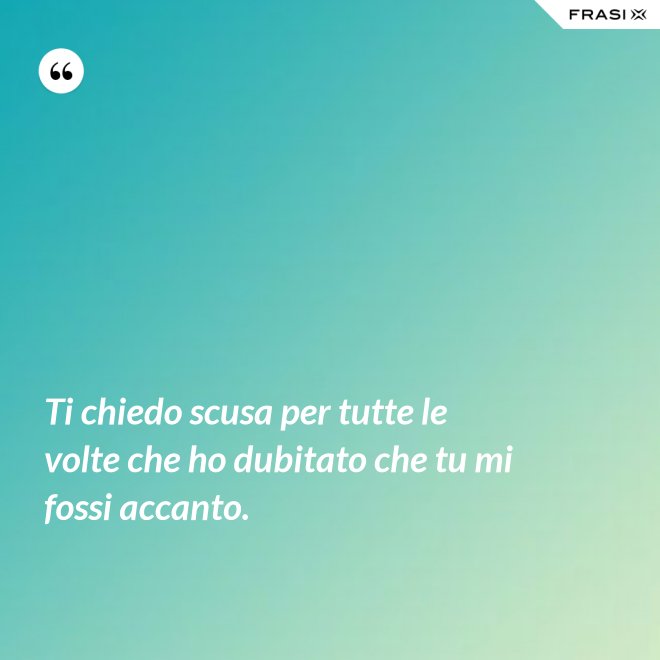 Ti chiedo scusa per tutte le volte che ho dubitato che tu mi fossi accanto. - Anonimo