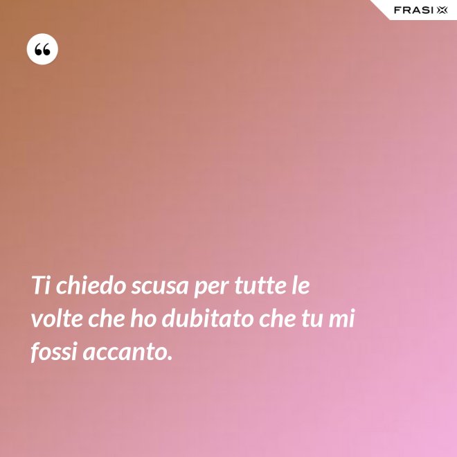 Ti chiedo scusa per tutte le volte che ho dubitato che tu mi fossi accanto. - Anonimo