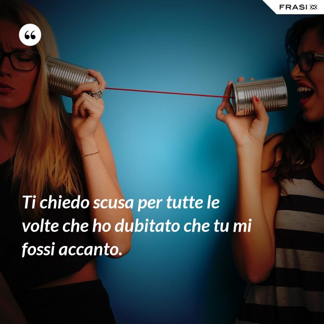 Ti chiedo scusa per tutte le volte che ho dubitato che tu mi fossi accanto. - Anonimo