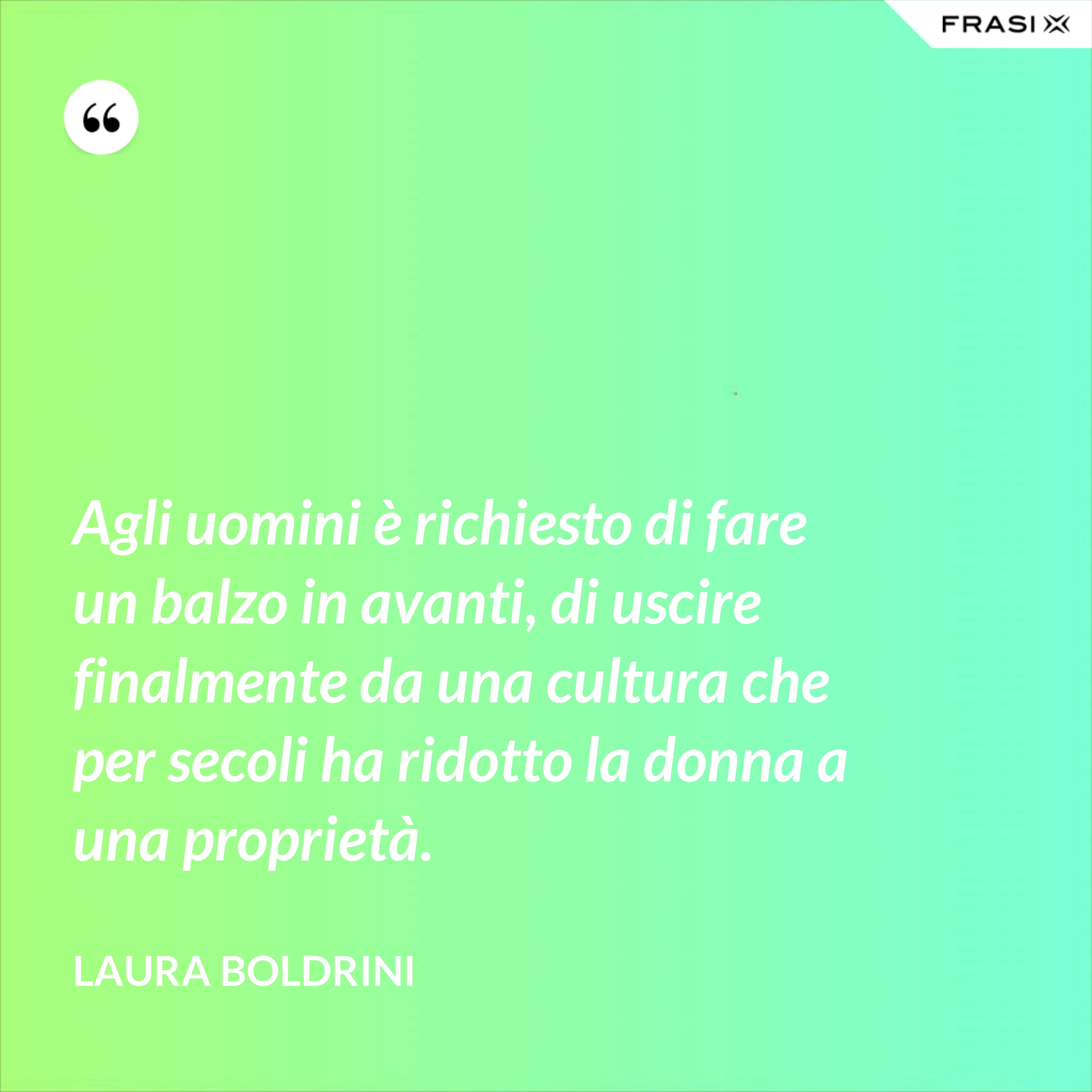 Agli uomini è richiesto di fare un balzo in avanti, di uscire finalmente da una cultura che per secoli ha ridotto la donna a una proprietà. - Laura Boldrini