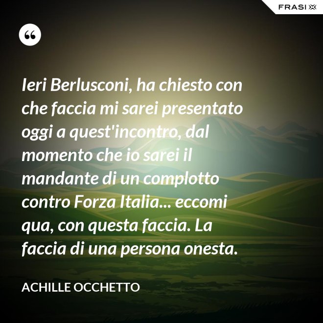 Ieri Berlusconi, ha chiesto con che faccia mi sarei presentato oggi a quest'incontro, dal momento che io sarei il mandante di un complotto contro Forza Italia... eccomi qua, con questa faccia. La faccia di una persona onesta. - Achille Occhetto