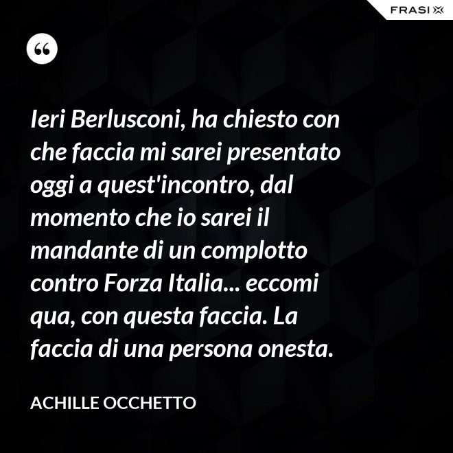 Ieri Berlusconi, ha chiesto con che faccia mi sarei presentato oggi a quest'incontro, dal momento che io sarei il mandante di un complotto contro Forza Italia... eccomi qua, con questa faccia. La faccia di una persona onesta. - Achille Occhetto