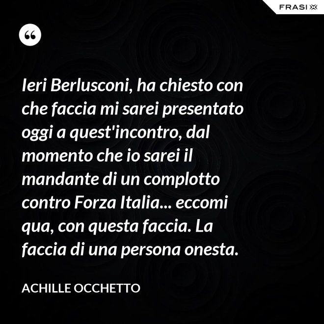 Ieri Berlusconi, ha chiesto con che faccia mi sarei presentato oggi a quest'incontro, dal momento che io sarei il mandante di un complotto contro Forza Italia... eccomi qua, con questa faccia. La faccia di una persona onesta. - Achille Occhetto