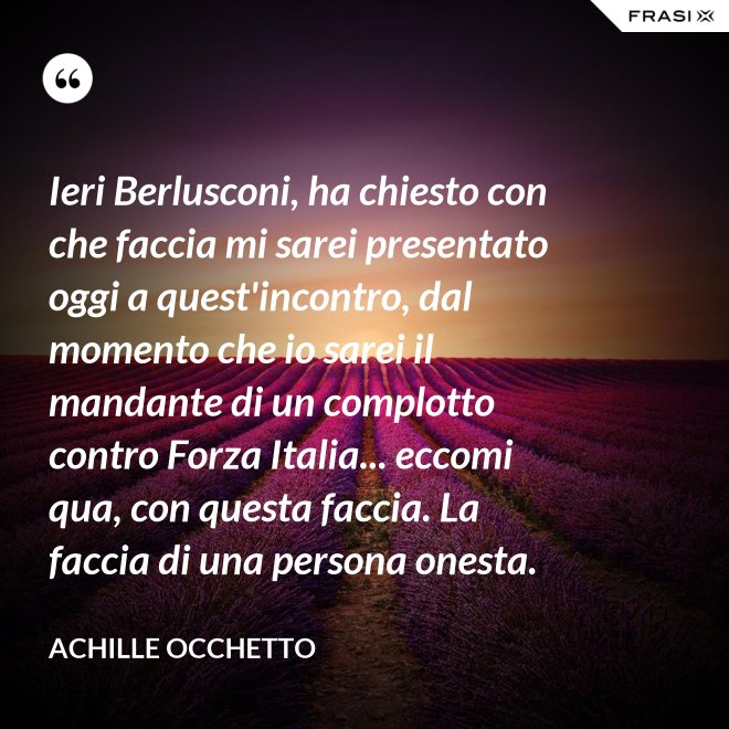 Ieri Berlusconi, ha chiesto con che faccia mi sarei presentato oggi a quest'incontro, dal momento che io sarei il mandante di un complotto contro Forza Italia... eccomi qua, con questa faccia. La faccia di una persona onesta. - Achille Occhetto