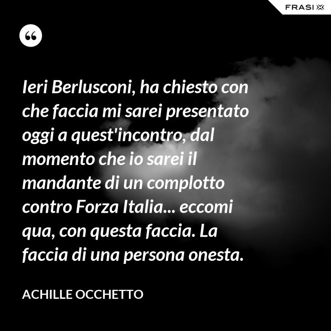 Ieri Berlusconi, ha chiesto con che faccia mi sarei presentato oggi a quest'incontro, dal momento che io sarei il mandante di un complotto contro Forza Italia... eccomi qua, con questa faccia. La faccia di una persona onesta. - Achille Occhetto