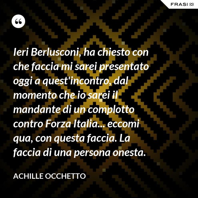 Ieri Berlusconi, ha chiesto con che faccia mi sarei presentato oggi a quest'incontro, dal momento che io sarei il mandante di un complotto contro Forza Italia... eccomi qua, con questa faccia. La faccia di una persona onesta. - Achille Occhetto