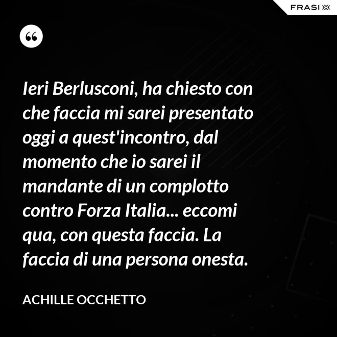 Ieri Berlusconi, ha chiesto con che faccia mi sarei presentato oggi a quest'incontro, dal momento che io sarei il mandante di un complotto contro Forza Italia... eccomi qua, con questa faccia. La faccia di una persona onesta. - Achille Occhetto