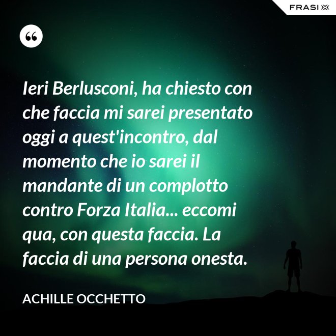 Ieri Berlusconi, ha chiesto con che faccia mi sarei presentato oggi a quest'incontro, dal momento che io sarei il mandante di un complotto contro Forza Italia... eccomi qua, con questa faccia. La faccia di una persona onesta. - Achille Occhetto