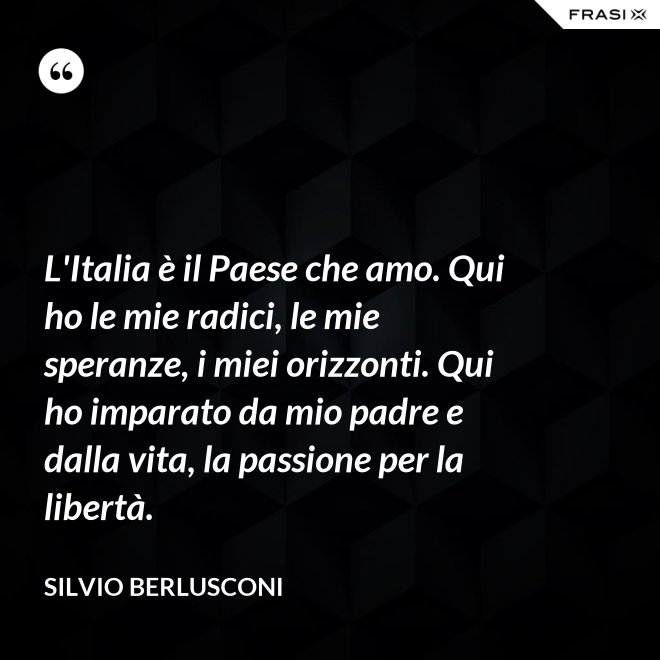 L'Italia è il Paese che amo. Qui ho le mie radici, le mie speranze, i miei orizzonti. Qui ho imparato da mio padre e dalla vita, la passione per la libertà. - Silvio Berlusconi
