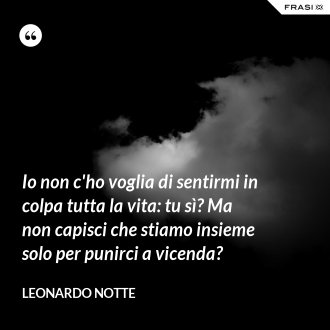 Io non c'ho voglia di sentirmi in colpa tutta la vita: tu sì? Ma non capisci che stiamo insieme solo per punirci a vicenda? - Leonardo Notte