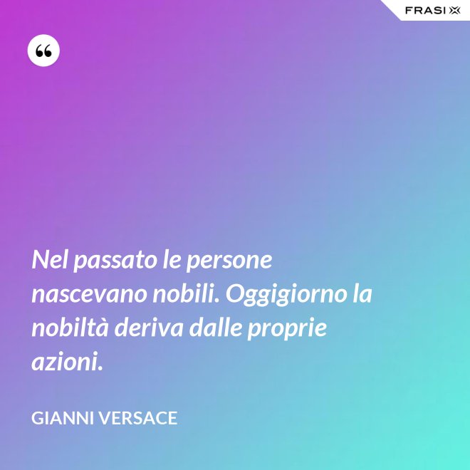 Nel passato le persone nascevano nobili. Oggigiorno la nobiltà deriva dalle proprie azioni. - Gianni Versace