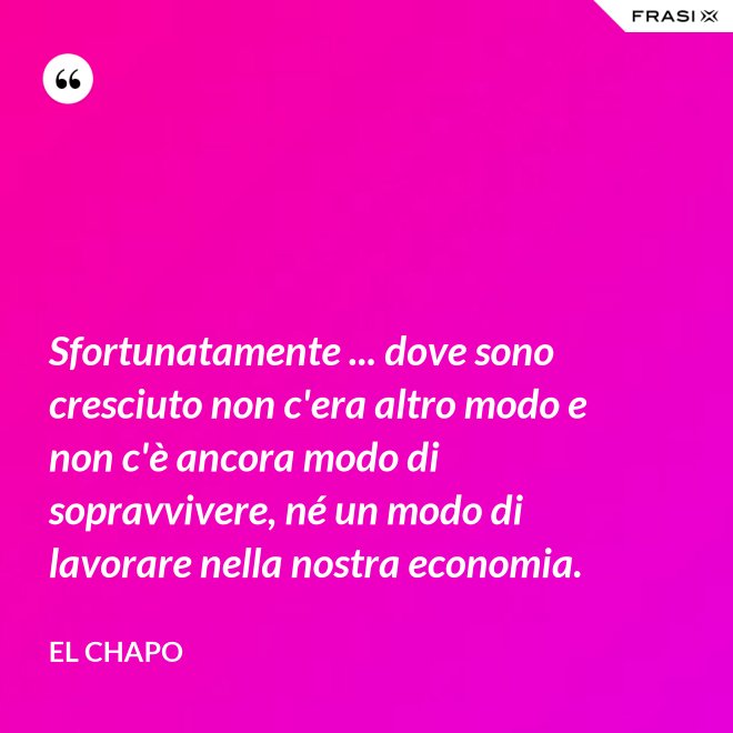Sfortunatamente ... dove sono cresciuto non c'era altro modo e non c'è ancora modo di sopravvivere, né un modo di lavorare nella nostra economia. - El Chapo