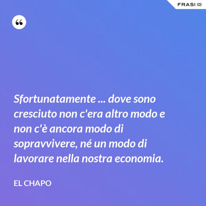 Sfortunatamente ... dove sono cresciuto non c'era altro modo e non c'è ancora modo di sopravvivere, né un modo di lavorare nella nostra economia. - El Chapo