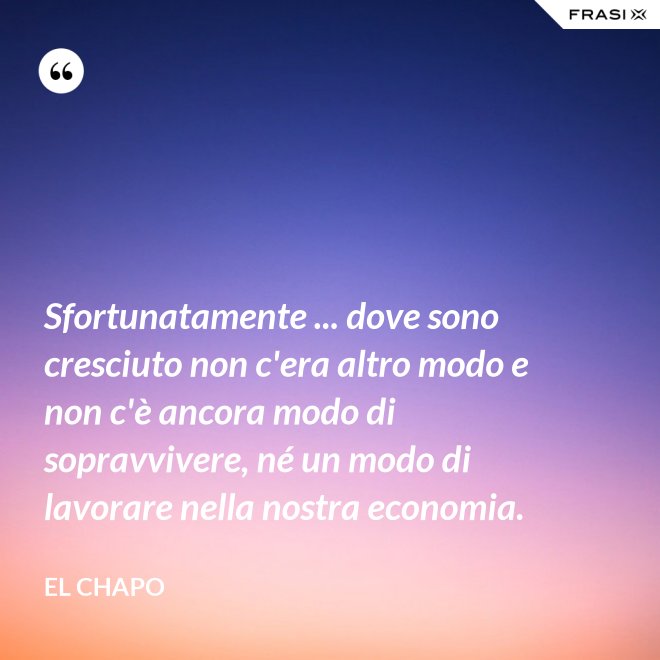 Sfortunatamente ... dove sono cresciuto non c'era altro modo e non c'è ancora modo di sopravvivere, né un modo di lavorare nella nostra economia. - El Chapo