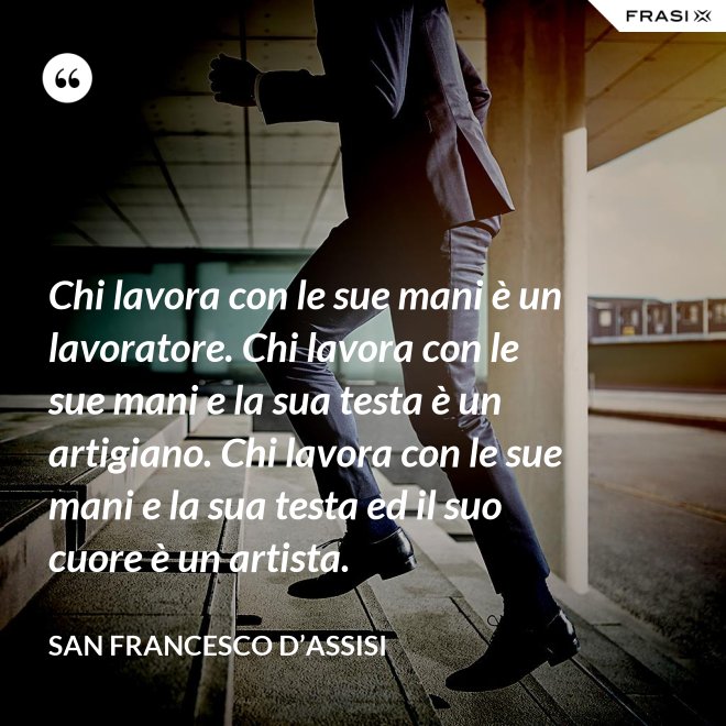 Chi lavora con le sue mani è un lavoratore. Chi lavora con le sue mani e la sua testa è un artigiano. Chi lavora con le sue mani e la sua testa ed il suo cuore è un artista. - San Francesco d’Assisi