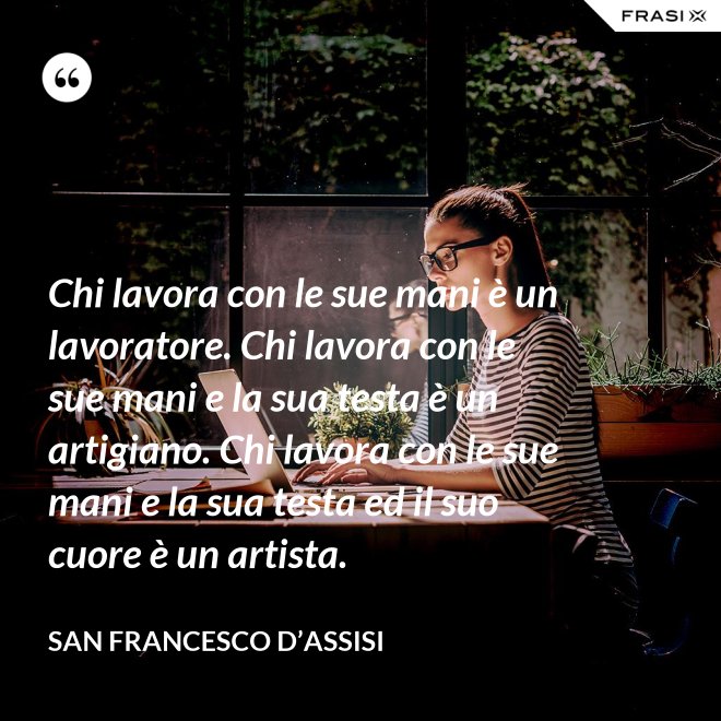 Chi lavora con le sue mani è un lavoratore. Chi lavora con le sue mani e la sua testa è un artigiano. Chi lavora con le sue mani e la sua testa ed il suo cuore è un artista. - San Francesco d’Assisi