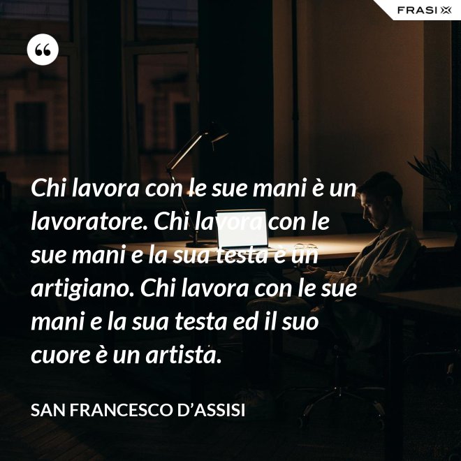 Chi lavora con le sue mani è un lavoratore. Chi lavora con le sue mani e la sua testa è un artigiano. Chi lavora con le sue mani e la sua testa ed il suo cuore è un artista. - San Francesco d’Assisi