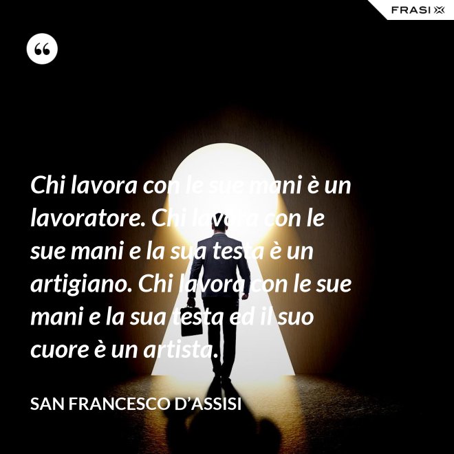 Chi lavora con le sue mani è un lavoratore. Chi lavora con le sue mani e la sua testa è un artigiano. Chi lavora con le sue mani e la sua testa ed il suo cuore è un artista. - San Francesco d’Assisi