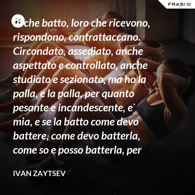 Io che batto, loro che ricevono, rispondono, contrattaccano. Circondato, assediato, anche aspettato e controllato, anche studiato e sezionato, ma ho la palla, e la palla, per quanto pesante e incandescente, e` mia, e se la batto come devo battere, come devo batterla, come so e posso batterla, per loro diventera` pesantissima e ustionante. - Ivan Zaytsev