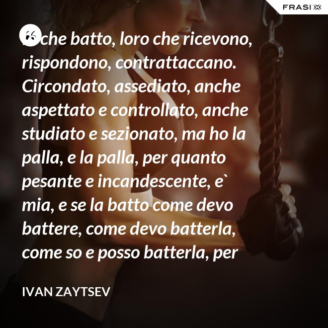 Io che batto, loro che ricevono, rispondono, contrattaccano. Circondato, assediato, anche aspettato e controllato, anche studiato e sezionato, ma ho la palla, e la palla, per quanto pesante e incandescente, e` mia, e se la batto come devo battere, come devo batterla, come so e posso batterla, per loro diventera` pesantissima e ustionante. - Ivan Zaytsev
