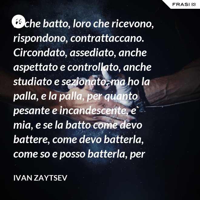 Io che batto, loro che ricevono, rispondono, contrattaccano. Circondato, assediato, anche aspettato e controllato, anche studiato e sezionato, ma ho la palla, e la palla, per quanto pesante e incandescente, e` mia, e se la batto come devo battere, come devo batterla, come so e posso batterla, per loro diventera` pesantissima e ustionante. - Ivan Zaytsev