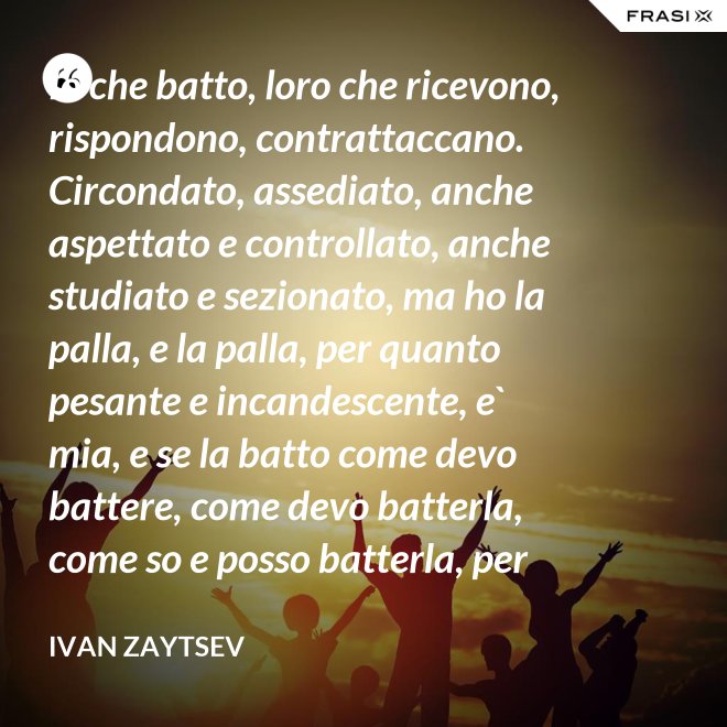 Io che batto, loro che ricevono, rispondono, contrattaccano. Circondato, assediato, anche aspettato e controllato, anche studiato e sezionato, ma ho la palla, e la palla, per quanto pesante e incandescente, e` mia, e se la batto come devo battere, come devo batterla, come so e posso batterla, per loro diventera` pesantissima e ustionante. - Ivan Zaytsev