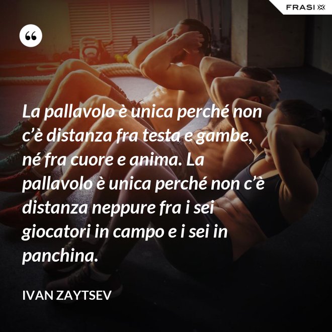 La pallavolo è unica perché non c’è distanza fra testa e gambe, né fra cuore e anima. La pallavolo è unica perché non c’è distanza neppure fra i sei giocatori in campo e i sei in panchina. - Ivan Zaytsev
