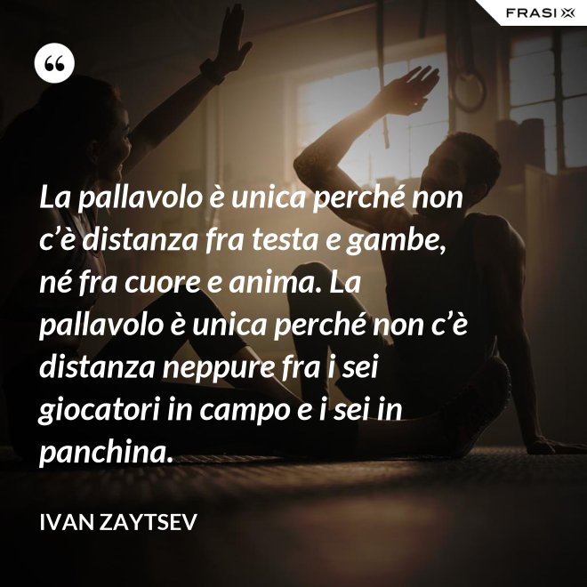 La pallavolo è unica perché non c’è distanza fra testa e gambe, né fra cuore e anima. La pallavolo è unica perché non c’è distanza neppure fra i sei giocatori in campo e i sei in panchina. - Ivan Zaytsev