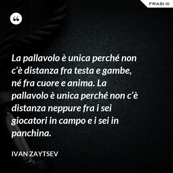 La pallavolo è unica perché non c’è distanza fra testa e gambe, né fra cuore e anima. La pallavolo è unica perché non c’è distanza neppure fra i sei giocatori in campo e i sei in panchina. - Ivan Zaytsev