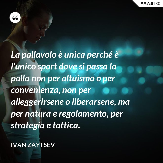 La pallavolo è unica perché è l’unico sport dove si passa la palla non per altuismo o per convenienza, non per alleggerirsene o liberarsene, ma per natura e regolamento, per strategia e tattica. - Ivan Zaytsev