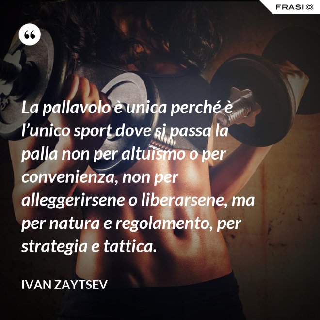 La pallavolo è unica perché è l’unico sport dove si passa la palla non per altuismo o per convenienza, non per alleggerirsene o liberarsene, ma per natura e regolamento, per strategia e tattica. - Ivan Zaytsev