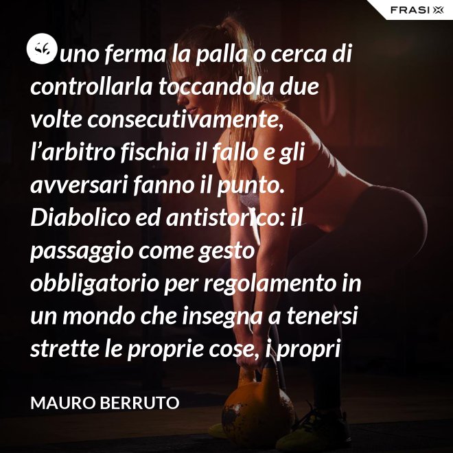 Se uno ferma la palla o cerca di controllarla toccandola due volte consecutivamente, l’arbitro fischia il fallo e gli avversari fanno il punto. Diabolico ed antistorico: il passaggio come gesto obbligatorio per regolamento in un mondo che insegna a tenersi strette le proprie cose, i propri privilegi, i propri sogni, i propri obiettivi. Non c’è nessuno che può schiacciare se non c’è un altro che alza, nessuno che può alzare se non c’è un altro che ha ricevuto la battuta avversaria. - Mauro Berruto