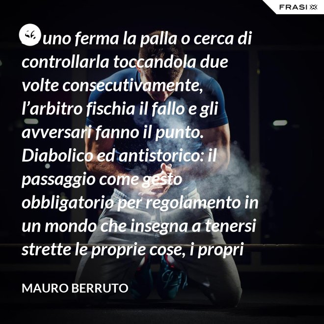 Se uno ferma la palla o cerca di controllarla toccandola due volte consecutivamente, l’arbitro fischia il fallo e gli avversari fanno il punto. Diabolico ed antistorico: il passaggio come gesto obbligatorio per regolamento in un mondo che insegna a tenersi strette le proprie cose, i propri privilegi, i propri sogni, i propri obiettivi. Non c’è nessuno che può schiacciare se non c’è un altro che alza, nessuno che può alzare se non c’è un altro che ha ricevuto la battuta avversaria. - Mauro Berruto