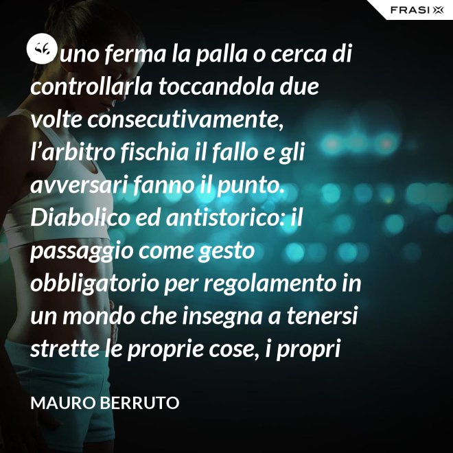 Se uno ferma la palla o cerca di controllarla toccandola due volte consecutivamente, l’arbitro fischia il fallo e gli avversari fanno il punto. Diabolico ed antistorico: il passaggio come gesto obbligatorio per regolamento in un mondo che insegna a tenersi strette le proprie cose, i propri privilegi, i propri sogni, i propri obiettivi. Non c’è nessuno che può schiacciare se non c’è un altro che alza, nessuno che può alzare se non c’è un altro che ha ricevuto la battuta avversaria. - Mauro Berruto