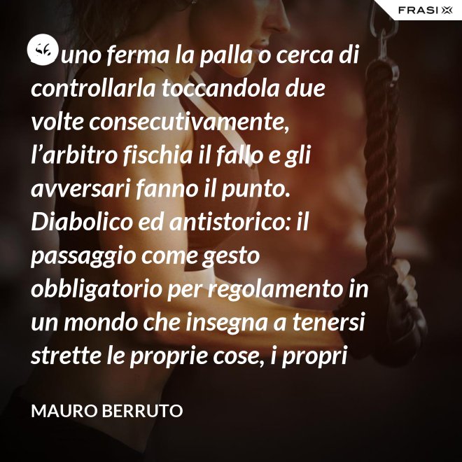 Se uno ferma la palla o cerca di controllarla toccandola due volte consecutivamente, l’arbitro fischia il fallo e gli avversari fanno il punto. Diabolico ed antistorico: il passaggio come gesto obbligatorio per regolamento in un mondo che insegna a tenersi strette le proprie cose, i propri privilegi, i propri sogni, i propri obiettivi. Non c’è nessuno che può schiacciare se non c’è un altro che alza, nessuno che può alzare se non c’è un altro che ha ricevuto la battuta avversaria. - Mauro Berruto