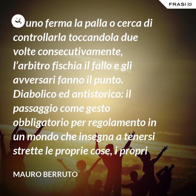 Se uno ferma la palla o cerca di controllarla toccandola due volte consecutivamente, l’arbitro fischia il fallo e gli avversari fanno il punto. Diabolico ed antistorico: il passaggio come gesto obbligatorio per regolamento in un mondo che insegna a tenersi strette le proprie cose, i propri privilegi, i propri sogni, i propri obiettivi. Non c’è nessuno che può schiacciare se non c’è un altro che alza, nessuno che può alzare se non c’è un altro che ha ricevuto la battuta avversaria. - Mauro Berruto