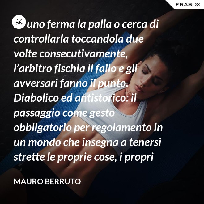 Se uno ferma la palla o cerca di controllarla toccandola due volte consecutivamente, l’arbitro fischia il fallo e gli avversari fanno il punto. Diabolico ed antistorico: il passaggio come gesto obbligatorio per regolamento in un mondo che insegna a tenersi strette le proprie cose, i propri privilegi, i propri sogni, i propri obiettivi. Non c’è nessuno che può schiacciare se non c’è un altro che alza, nessuno che può alzare se non c’è un altro che ha ricevuto la battuta avversaria. - Mauro Berruto