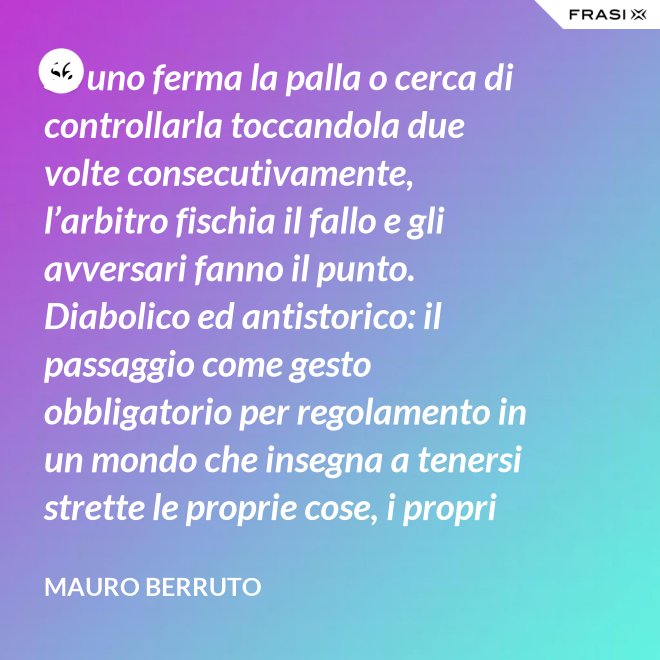Se uno ferma la palla o cerca di controllarla toccandola due volte consecutivamente, l’arbitro fischia il fallo e gli avversari fanno il punto. Diabolico ed antistorico: il passaggio come gesto obbligatorio per regolamento in un mondo che insegna a tenersi strette le proprie cose, i propri privilegi, i propri sogni, i propri obiettivi. Non c’è nessuno che può schiacciare se non c’è un altro che alza, nessuno che può alzare se non c’è un altro che ha ricevuto la battuta avversaria. - Mauro Berruto
