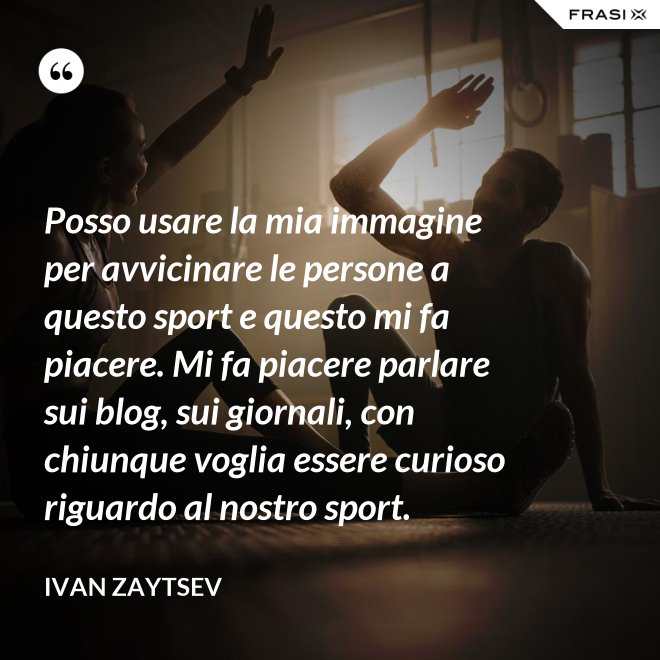 Posso usare la mia immagine per avvicinare le persone a questo sport e questo mi fa piacere. Mi fa piacere parlare sui blog, sui giornali, con chiunque voglia essere curioso riguardo al nostro sport. - Ivan Zaytsev