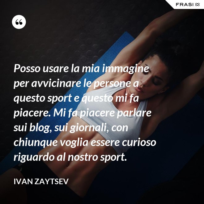 Posso usare la mia immagine per avvicinare le persone a questo sport e questo mi fa piacere. Mi fa piacere parlare sui blog, sui giornali, con chiunque voglia essere curioso riguardo al nostro sport. - Ivan Zaytsev