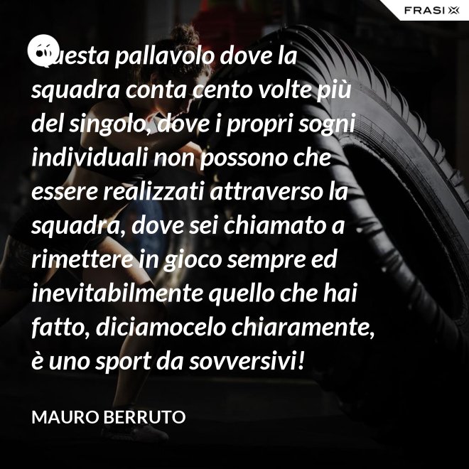 Questa pallavolo dove la squadra conta cento volte più del singolo, dove i propri sogni individuali non possono che essere realizzati attraverso la squadra, dove sei chiamato a rimettere in gioco sempre ed inevitabilmente quello che hai fatto, diciamocelo chiaramente, è uno sport da sovversivi! - Mauro Berruto