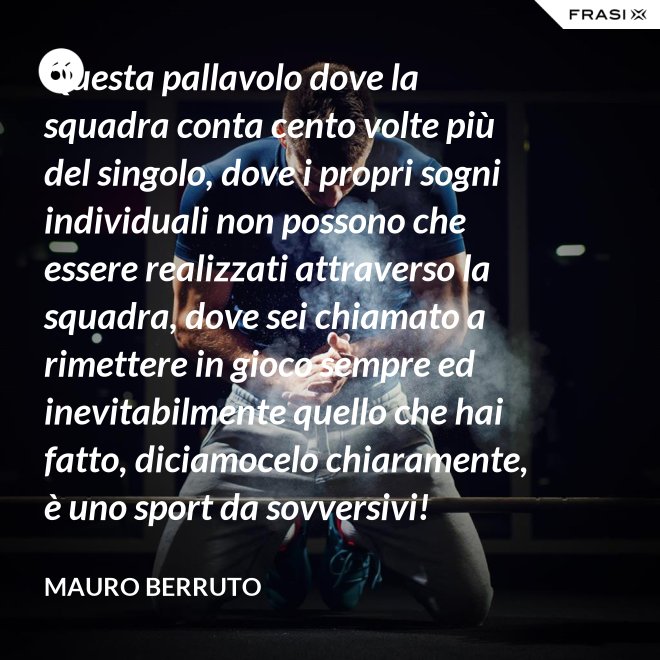 Questa pallavolo dove la squadra conta cento volte più del singolo, dove i propri sogni individuali non possono che essere realizzati attraverso la squadra, dove sei chiamato a rimettere in gioco sempre ed inevitabilmente quello che hai fatto, diciamocelo chiaramente, è uno sport da sovversivi! - Mauro Berruto