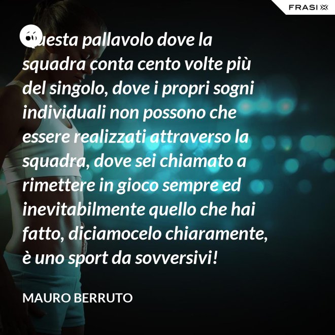 Questa pallavolo dove la squadra conta cento volte più del singolo, dove i propri sogni individuali non possono che essere realizzati attraverso la squadra, dove sei chiamato a rimettere in gioco sempre ed inevitabilmente quello che hai fatto, diciamocelo chiaramente, è uno sport da sovversivi! - Mauro Berruto