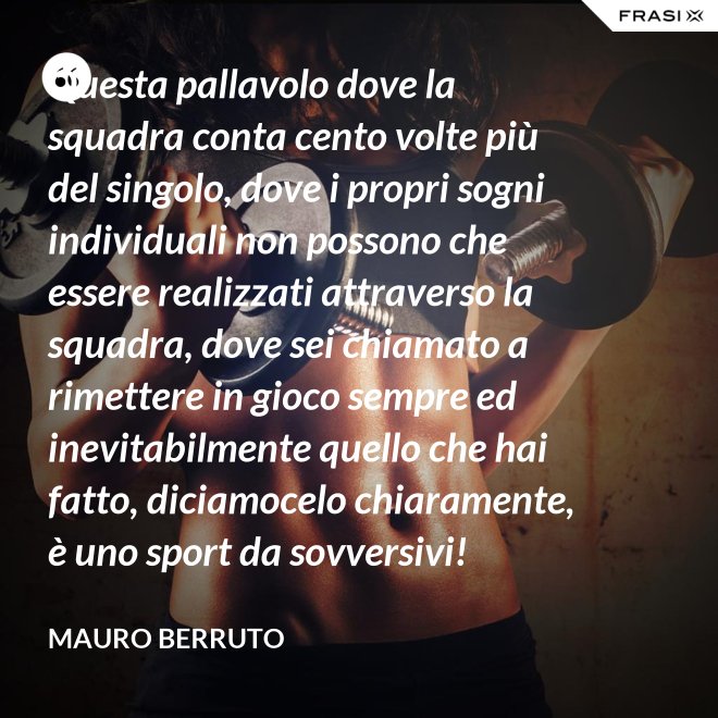 Questa pallavolo dove la squadra conta cento volte più del singolo, dove i propri sogni individuali non possono che essere realizzati attraverso la squadra, dove sei chiamato a rimettere in gioco sempre ed inevitabilmente quello che hai fatto, diciamocelo chiaramente, è uno sport da sovversivi! - Mauro Berruto