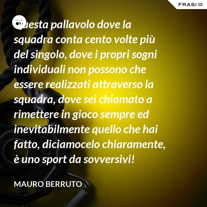 Questa pallavolo dove la squadra conta cento volte più del singolo, dove i propri sogni individuali non possono che essere realizzati attraverso la squadra, dove sei chiamato a rimettere in gioco sempre ed inevitabilmente quello che hai fatto, diciamocelo chiaramente, è uno sport da sovversivi! - Mauro Berruto