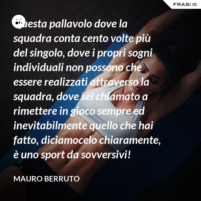Questa pallavolo dove la squadra conta cento volte più del singolo, dove i propri sogni individuali non possono che essere realizzati attraverso la squadra, dove sei chiamato a rimettere in gioco sempre ed inevitabilmente quello che hai fatto, diciamocelo chiaramente, è uno sport da sovversivi! - Mauro Berruto